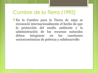 Cumbre de la Tierra (1992)
 En

la Cumbre para la Tierra de 1992 se
reconoció internacionalmente el hecho de que
la protección del medio ambiente y la
administración de los recursos naturales
deben
integrarse
en
las
cuestiones
socioeconómicas de pobreza y subdesarrollo

 