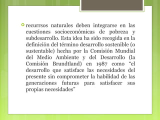  recurrsos

naturales deben integrarse en las
cuestiones socioeconómicas de pobreza y
subdesarrollo. Esta idea ha sido recogida en la
definición del término desarrollo sostenible (o
sustentable) hecha por la Comisión Mundial
del Medio Ambiente y del Desarrollo (la
Comisión Brundtland) en 1987 como “el
desarrollo que satisface las necesidades del
presente sin comprometer la habilidad de las
generaciones futuras para satisfacer sus
propias necesidades”

 