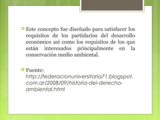  Este

concepto fue diseñado para satisfacer los
requisitos de los partidarios del desarrollo
económico así como los requisitos de los que
están interesados principalmente en la
conservación medio ambiental.

 Fuente:

http://federacionuniversitaria71.blogspot.
com.ar/2008/09/historia-del-derechoambiental.html

 