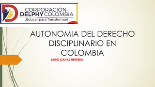 AUTONOMIA DEL DERECHO
DISCIPLINARIO EN
COLOMBIA
JAIRO CANAL HERRERA
 