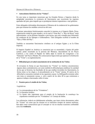 Sistema de Educación a Distancia
50
 Antecedentes históricos de las “Visitas”.
En este tema es importante mencionar que los Grandes Reinos e Imperios desde la
antigüedad necesitaron la existencia de funcionarios que recorrieran las regiones
apartadas del país, para impedir que se produjeran intentos separatistas o mal gobierno.
Estos delegados informaban directamente al Monarca de la conducta de los gobernantes
para que tomaran las medidas correctivas del caso.
El primer antecedente históricamente conocido lo tenemos en el Imperio Medo- Persa,
organización estatal de gran tamaño y en la cual el “Gran Rey” o “Rey de Reyes” tenía
representantes en las distintas Satrapías o provincias, que eran visitadas para informarle
las conductas de los Sátrapas o Gobernadores. Tales delegados recibían el nombre de
“Ojos y Oídos del Rey”.
También se encuentran funcionarios similares en el antiguo Egipto y en la China
Imperial.
El Imperio Español en América se caracterizó por su enormidad y lejanía del poder
central, poder encarnado en la persona del Monarca, descendiente de los Reyes
Católicos, a los cuales el Papado les había dado la misión de evangelizar a los
“Naturales” del Nuevo Mundo. Por consecuencia lógica tenía que aparecer la Institución
de la “Visita” y su reglamentación.
 Dificultad para el cabal conocimiento de la institución de las Visitas.
Si revisamos la forma en que funcionaron las “Visitas” en América encontraremos
algunos datos contradictorios, así como también la dificultad para establecer la cantidad
de las que se hicieron, las facultades de las que estaban investidos los funcionarios, la
forma cómo se los elegía y el procedimiento en la “Visita” misma. El motivo de la
dificultad se encuentra centrado en las siguientes causas: La bibliografía existente sobre
este tema es sumamente escasa, y, solo a partir de los años 40 es que comienzan a
aparecer trabajos relacionados sobre el tema.
 Fuentes para el estudio de las Visitas.
Legislativas:
a) La correspondencia de los “Visitadores”.
b) La literatura Jurídica.
c) La fuente más importante para el estudio de la Institución la constituye los
expedientes remitidos por los “Visitadores” al Consejo de Indias.
Las referencias, todavía no debidamente aclaradas, que traen ciertos documentos sobre
las “Visitas” así como que las mismas no se realizaron siempre de manera uniforme,
han dado como consecuencia que el concepto se vea en muchas ocasiones confundido
con el de residencia.
 