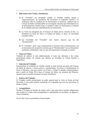 Universidad Católica de Santiago de Guayaquil
51
 Diferencias entre Visitas y Residencias.
1) El “Visitador” era designado cuando se recibían muchas quejas o
“representaciones” de moradores del Virreinato, la Capitanía General o la
Audiencia sobre la conducta de los funcionarios en ejercicio, conducta que el
Consejo de Indias estimaba debía ser investigada; mientras que la Residencia era
un procedimiento normal al que se sometía a todos los funcionarios al término
de su mandato para que respondieran de sus actuaciones.
2) La Visita era designada por el Consejo de Indias previa consulta al Rey. La
Residencia la hacía de oficio el Consejo de Indias, es decir, no necesitaba
consultar al Rey.
3) Las Facultades del “Visitador” eran mucho mayores que las del
“Residenciador”.
4) El “Visitador”, pese a que continuamente se hicieron tales nombramientos, era
un funcionario de excepción; mientras que el “Residenciador” era un funcionario
nombrado comúnmente, cada vez que otro funcionario terminaba su misión.
 Clases de Visitas.
Tratando de enfocar lo más didácticamente el tema nos referimos a las visitas
propiamente dichas, las mismas que admiten ser divididas en Visitas General y
Específicas.
 Selección del Visitador.
Generalmente se nombraba al visitador cuando se tenía noticias por parte del Consejo
de Indias de abusos y excesos graves y generalizados. En teoría el nombramiento lo
hacía el Monarca, cosa que ocurrió con Carlos y Felipe II, grandes administradores,
pero a partir de Felipe III lo hace el Consejo de Indias con anuencia del Monarca,
anuencia que en muchas ocasiones era mero formulismo.
 Poderes del Visitador.
El Visitador recibía normalmente un poder general para la visita en forma de Real
Provisión. A este poder general usualmente se le agregaba una serie de comisiones en
Reales Cédulas.
 Acompañantes.
Siendo el Visitador un hombre de mucho valor y que tenía ante sí muchas obligaciones
que cumplir se le daba como acompañantes o subordinados un escribano, un alguacil y
varios contadores.
En el Libro Texto se profundiza el tema tratado.
 