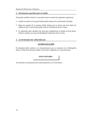 Sistema de Educación a Distancia
52
4. Orientaciones específicas para el estudio
Para poder estudiar el tema 9, es necesario tener en cuenta las siguientes sugerencias:
 Estudie la materia en un lugar donde pueda mantener la concentración absoluta.
 Haga una agenda de la semana, donde incluya por lo menos una hora diaria de
estudio lo que le servirá para poder conocer la Institución de las Visitas.
 Es importante para entender este tema que complemente su estudio el texto básico
donde se analiza con mayor profundidad la institución de las Visitas.
5. ACTIVIDADES DE APRENDIZAJE
AUTOEVALUACIÓN
El estudiante debe remitirse a la Autoevaluación que se encuentra en la bibliografía
básica, al final de la primera unidad, a fin de que compruebe su avance personal.
Se encuentra a continuación de la autoevaluación, en el texto básico.
SOLUCIONARIO
 