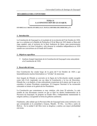 Universidad Católica de Santiago de Guayaquil
55
DESARROLLO DEL CONTENIDO
ESTARELLAS, CARLOS; ESTARELLAS, E. MANUAL HISTORIA DEL DERECHO. p. 53.
1. Introducción
La Constitución de Guayaquil es el resultado de la revolución del 9 de Octubre de 1820,
que va a culminar en la Batalla de Pichincha el 24 de Mayo de 1822 donde se libera del
yugo español, todo el territorio de la Real Audiencia de Quito, para posteriormente
incorporarnos a la Gran Colombia y sólo alcanzar la verdadera independencia en 1830
cuando nos convertimos en el Estado del Ecuador.
2. Objetivos específicos
 Analizar el papel importante de la Constitución de Guayaquil como antecedente
a la Constitución de 1830.
3. Desarrollo del tema
Esta Constitución fue creada luego de la gesta del 9 de Octubre de 1820 y que
lamentablemente muchos historiadores se “olvidan” de mencionar.
José Joaquín de Olmedo se convierte en la figura de la Revolución siendo escogido
como Jefe Civil, inspirando con sus ideas la Constitución y la Ley de Elecciones.
Olmedo fue, a no dudarlo, el más sobresaliente ecuatoriano de la época, por lo que se lo
considera el primer Presidente ecuatoriano. El Congreso Nacional lo ha reconocido
colocando su retrato en la galería de los Presidentes.
La Constitución que comentamos es muy sintética, sólo tiene 20 artículos. Lo más
notable de este documento consiste en que se fijan los ideales fundamentales de la
Provincia de Guayaquil: Se propone un Estado libre e Independiente manteniendo la
religión católica y escogiendo la forma de gobierno autónomo.
Finalmente, cabe señalar que la Provincia libre de Guayaquil tenía como territorios a los
que corresponde en la actualidad a Guayas, Manabí, El Oro, Los Ríos y parte de
Bolívar. En la unidad 4 del libro texto se desglosa y analiza con mayor profundidad
este tema.
TEMA 11
LA CONSTITUCIÓN DE GUAYAQUIL
 