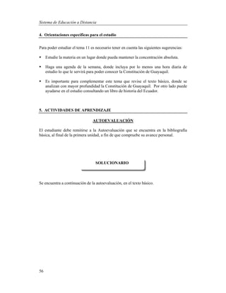 Sistema de Educación a Distancia
56
4. Orientaciones específicas para el estudio
Para poder estudiar el tema 11 es necesario tener en cuenta las siguientes sugerencias:
 Estudie la materia en un lugar donde pueda mantener la concentración absoluta.
 Haga una agenda de la semana, donde incluya por lo menos una hora diaria de
estudio lo que le servirá para poder conocer la Constitución de Guayaquil.
 Es importante para complementar este tema que revise el texto básico, donde se
analizan con mayor profundidad la Constitución de Guayaquil. Por otro lado puede
ayudarse en el estudio consultando un libro de historia del Ecuador.
5. ACTIVIDADES DE APRENDIZAJE
AUTOEVALUACIÓN
El estudiante debe remitirse a la Autoevaluación que se encuentra en la bibliografía
básica, al final de la primera unidad, a fin de que compruebe su avance personal.
Se encuentra a continuación de la autoevaluación, en el texto básico.
SOLUCIONARIO
 