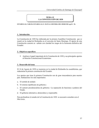 Universidad Católica de Santiago de Guayaquil
57
ESTARELLAS, CARLOS; ESTARELLAS, E. MANUAL HISTORIA DEL DERECHO. pp.54 – 56.
1. Introducción
La Constitución de 1830 fue elaborada por la primera Asamblea Constituyente que se
reunió en la ciudad de Riobamba en el convento de Santo Domingo. El aporte de esta
Constitución consiste en señalar con claridad los rasgos de la fisonomía definitiva del
Ecuador.
2. Objetivos específicos
 Analizar el papel importante de la Constitución de 1830 y sus principales aportes
al Derecho Constitucional Ecuatoriano.
3. Desarrollo del tema
El 14 de Agosto de 1830 se reunieron en la ciudad de Riobamba los asambleístas, que
redactarían la primera constitución del Ecuador.
Los aportes que tiene la primera Constitución son de gran trascendencia para nuestro
país. Señalaremos los más importantes:
a. El sentido de unidad.-
b. El sistema republicano de gobierno.-
c. El carácter presidencialista de gobierno.- La separación de funciones o poderes del
Estado.
d. El gobierno alternativo, democrático y responsable.
Para profundizar el estudio de la Constitución de 1830 es necesario consultar con el
libro texto.
TEMA 12
LA CONSTITUCIÓN DE 1830
 
