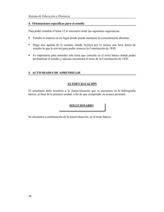 Sistema de Educación a Distancia
58
4. Orientaciones específicas para el estudio
Para poder estudiar el tema 12 es necesario tener las siguientes sugerencias:
 Estudie la materia en un lugar donde pueda mantener la concentración absoluta.
 Haga una agenda de la semana, donde incluya por lo menos una hora diaria de
estudio lo que le servirá para poder conocer la Constitución de 1830.
 Es importante para entender este tema que consulte en el texto básico donde podrá
profundizar el estudio y además encontrará el texto de la Constitución de 1830.
5. ACTIVIDADES DE APRENDIZAJE
AUTOEVALUACIÓN
El estudiante debe remitirse a la Autoevaluación que se encuentra en la bibliografía
básica, al final de la primera unidad, a fin de que compruebe su avance personal.
Se encuentra a continuación de la autoevaluación, en el texto básico.
SOLUCIONARIO
 