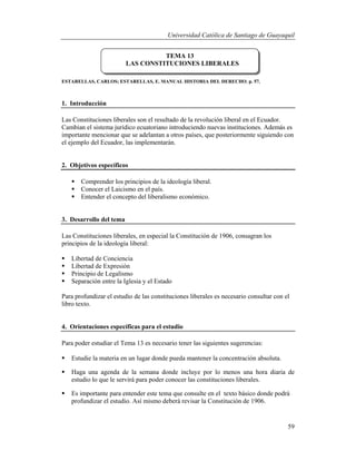 Universidad Católica de Santiago de Guayaquil
59
ESTARELLAS, CARLOS; ESTARELLAS, E. MANUAL HISTORIA DEL DERECHO. p. 57.
1. Introducción
Las Constituciones liberales son el resultado de la revolución liberal en el Ecuador.
Cambian el sistema jurídico ecuatoriano introduciendo nuevas instituciones. Además es
importante mencionar que se adelantan a otros países, que posteriormente siguiendo con
el ejemplo del Ecuador, las implementarán.
2. Objetivos específicos
 Comprender los principios de la ideología liberal.
 Conocer el Laicismo en el país.
 Entender el concepto del liberalismo económico.
3. Desarrollo del tema
Las Constituciones liberales, en especial la Constitución de 1906, consagran los
principios de la ideología liberal:
 Libertad de Conciencia
 Libertad de Expresión
 Principio de Legalísmo
 Separación entre la Iglesia y el Estado
Para profundizar el estudio de las constituciones liberales es necesario consultar con el
libro texto.
4. Orientaciones específicas para el estudio
Para poder estudiar el Tema 13 es necesario tener las siguientes sugerencias:
 Estudie la materia en un lugar donde pueda mantener la concentración absoluta.
 Haga una agenda de la semana donde incluye por lo menos una hora diaria de
estudio lo que le servirá para poder conocer las constituciones liberales.
 Es importante para entender este tema que consulte en el texto básico donde podrá
profundizar el estudio. Así mismo deberá revisar la Constitución de 1906.
TEMA 13
LAS CONSTITUCIONES LIBERALES
 