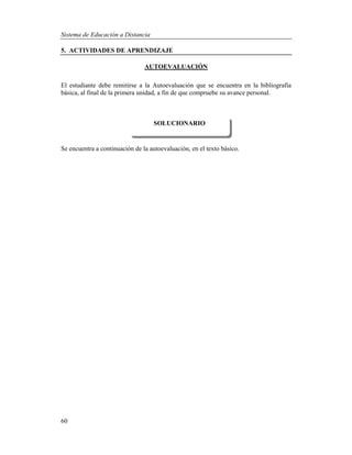 Sistema de Educación a Distancia
60
5. ACTIVIDADES DE APRENDIZAJE
AUTOEVALUACIÓN
El estudiante debe remitirse a la Autoevaluación que se encuentra en la bibliografía
básica, al final de la primera unidad, a fin de que compruebe su avance personal.
Se encuentra a continuación de la autoevaluación, en el texto básico.
SOLUCIONARIO
 