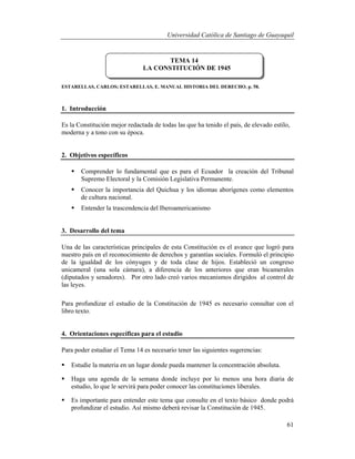 Universidad Católica de Santiago de Guayaquil
61
ESTARELLAS, CARLOS; ESTARELLAS, E. MANUAL HISTORIA DEL DERECHO. p. 58.
1. Introducción
Es la Constitución mejor redactada de todas las que ha tenido el país, de elevado estilo,
moderna y a tono con su época.
2. Objetivos específicos
 Comprender lo fundamental que es para el Ecuador la creación del Tribunal
Supremo Electoral y la Comisión Legislativa Permanente.
 Conocer la importancia del Quichua y los idiomas aborígenes como elementos
de cultura nacional.
 Entender la trascendencia del Iberoamericanismo
3. Desarrollo del tema
Una de las características principales de esta Constitución es el avance que logró para
nuestro país en el reconocimiento de derechos y garantías sociales. Formuló el principio
de la igualdad de los cónyuges y de toda clase de hijos. Estableció un congreso
unicameral (una sola cámara), a diferencia de los anteriores que eran bicamerales
(diputados y senadores). Por otro lado creó varios mecanismos dirigidos al control de
las leyes.
Para profundizar el estudio de la Constitución de 1945 es necesario consultar con el
libro texto.
4. Orientaciones específicas para el estudio
Para poder estudiar el Tema 14 es necesario tener las siguientes sugerencias:
 Estudie la materia en un lugar donde pueda mantener la concentración absoluta.
 Haga una agenda de la semana donde incluye por lo menos una hora diaria de
estudio, lo que le servirá para poder conocer las constituciones liberales.
 Es importante para entender este tema que consulte en el texto básico donde podrá
profundizar el estudio. Así mismo deberá revisar la Constitución de 1945.
TEMA 14
LA CONSTITUCIÓN DE 1945
 