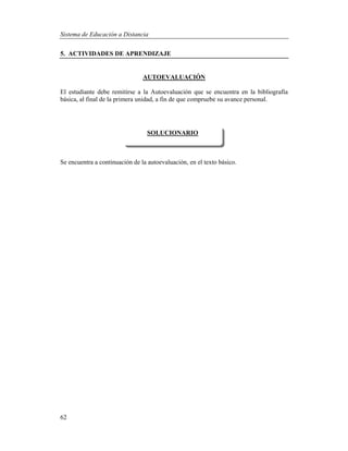 Sistema de Educación a Distancia
62
5. ACTIVIDADES DE APRENDIZAJE
AUTOEVALUACIÓN
El estudiante debe remitirse a la Autoevaluación que se encuentra en la bibliografía
básica, al final de la primera unidad, a fin de que compruebe su avance personal.
Se encuentra a continuación de la autoevaluación, en el texto básico.
SOLUCIONARIO
 