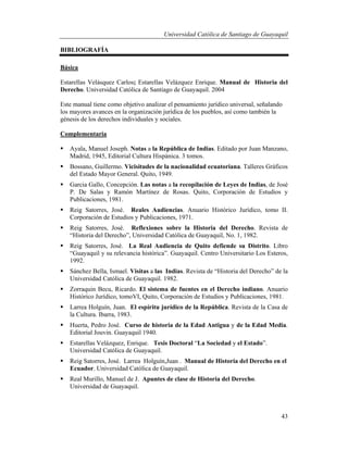 Universidad Católica de Santiago de Guayaquil
43
BIBLIOGRAFÍA
Básica
Estarellas Velásquez Carlos; Estarellas Velázquez Enrique. Manual de Historia del
Derecho. Universidad Católica de Santiago de Guayaquil. 2004
Este manual tiene como objetivo analizar el pensamiento jurídico universal, señalando
los mayores avances en la organización jurídica de los pueblos, así como también la
génesis de los derechos individuales y sociales.
Complementaria
 Ayala, Manuel Joseph. Notas a la República de Indias. Editado por Juan Manzano,
Madrid, 1945, Editorial Cultura Hispánica. 3 tomos.
 Bossano, Guillermo. Vicisitudes de la nacionalidad ecuatoriana. Talleres Gráficos
del Estado Mayor General. Quito, 1949.
 Garcia Gallo, Concepción. Las notas a la recopilación de Leyes de Indias, de José
P. De Salas y Ramón Martínez de Rosas. Quito, Corporación de Estudios y
Publicaciones, 1981.
 Reig Satorres, José. Reales Audiencias. Anuario Histórico Jurídico, tomo II.
Corporación de Estudios y Publicaciones, 1971.
 Reig Satorres, José. Reflexiones sobre la Historia del Derecho. Revista de
“Historia del Derecho”, Universidad Católica de Guayaquil, No. 1, 1982.
 Reig Satorres, José. La Real Audiencia de Quito defiende su Distrito. Libro
“Guayaquil y su relevancia histórica”. Guayaquil. Centro Universitario Los Esteros,
1992.
 Sánchez Bella, Ismael. Visitas a las Indias. Revista de “Historia del Derecho” de la
Universidad Católica de Guayaquil. 1982.
 Zorraquin Becu, Ricardo. El sistema de fuentes en el Derecho indiano. Anuario
Histórico Jurídico, tomoVI, Quito, Corporación de Estudios y Publicaciones, 1981.
 Larrea Holguín, Juan. El espíritu jurídico de la República. Revista de la Casa de
la Cultura. Ibarra, 1983.
 Huerta, Pedro José. Curso de historia de la Edad Antigua y de la Edad Media.
Editorial Jouvin. Guayaquil 1940.
 Estarellas Velázquez, Enrique. Tesis Doctoral “La Sociedad y el Estado”.
Universidad Católica de Guayaquil.
 Reig Satorres, José. Larrea Holguín,Juan . Manual de Historia del Derecho en el
Ecuador. Universidad Católica de Guayaquil.
 Real Murillo, Manuel de J. Apuntes de clase de Historia del Derecho.
Universidad de Guayaquil.
 