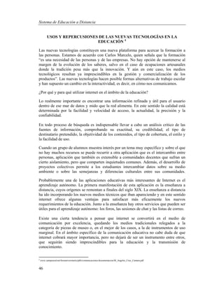 Sistema de Educación a Distancia
46
USOS Y REPERCUSIONES DE LAS NUEVAS TECNOLOGÍAS EN LA
EDUCACIÓN 4
Las nuevas tecnologías constituyen una nueva plataforma para acercar la formación a
las personas. Estamos de acuerdo con Carlos Marcelo, quien señala que la formación
“es una necesidad de las personas y de las empresas. No hay opción de mantenerse al
margen de la evolución de los saberes, salvo en el caso de ocupaciones artesanales
donde la tradición pesa más que la innovación. Y aún en este caso, los medios
tecnológicos resultan ya imprescindibles en la gestión y comercialización de los
productos”. Las nuevas tecnologías hacen posible formas alternativas de trabajo escolar
y han supuesto un cambio en la interactividad, es decir, en cómo nos comunicamos.
¿Por qué y para qué utilizar internet en el ámbito de la educación?
Lo realmente importante es encontrar una información refinada y útil para el usuario
dentro de ese mar de datos y mido que la red alimenta. En este sentido la calidad está
determinada por la facilidad y velocidad de acceso, la actualidad, la precisión y la
confiabilidad.
En todo proceso de búsqueda es indispensable llevar a cabo un análisis crítico de las
fuentes de información, comprobando su exactitud, su credibilidad, el tipo de
destinatario pretendido, la objetividad de los contenidos, el tipo de cobertura, el estilo y
la facilidad de uso.
Cuando un grupo de alumnos muestra interés por un tema muy específico y sobre el que
no hay muchos recursos se puede recurrir a otra aplicación que es el intercambio entre
personas, aplicación que también es extensible a comunidades docentes que sufran un
cierto aislamiento, pero que comparten inquietudes comunes. Además, el desarrollo de
proyectos colectivos permite a los estudiantes intercambiar datos sobre su medio
ambiente o sobre las semejanzas y diferencias culturales entre sus comunidades.
Probablemente una de las aplicaciones educativas más interesantes de Internet es el
aprendizaje autónomo. La primera manifestación de esta aplicación es la enseñanza a
distancia, cuyos orígenes se remontan a finales del siglo XIX. La enseñanza a distancia
ha ido incorporando los nuevos medios técnicos que iban apareciendo y en este sentido
internet ofrece algunas ventajas para satisfacer más eficazmente los nuevos
requerimientos de la educación. Junto a la enseñanza hay otros servicios que pueden ser
útiles para el aprendizaje autónomo: los foros, las sesiones de chat y las listas de correo.
Existe una cierta tendencia a pensar que internet se convertirá en el medio de
comunicación por excelencia, quedando los medios tradicionales relegados a la
categoría de piezas de museo o, en el mejor de los casos, a la de instrumentos de uso
marginal. En el ámbito específico de la comunicación educativa no cabe duda de que
internet cobrará mayor importancia, pero no dejará de ser un instrumento entre otros,
que seguirán siendo imprescindibles para la educación y la transmisión de
conocimiento.
4
www.campusred.net/forouniversitario/pdfs/comunicaciones/documentacion/M_Angeles_Cruz_Camara.pdf
 