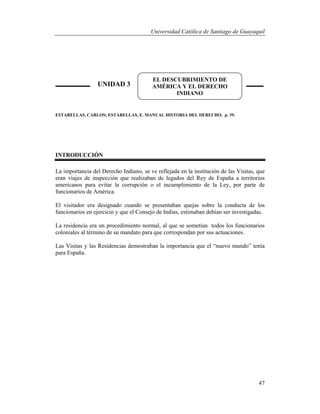 Universidad Católica de Santiago de Guayaquil
47
ESTARELLAS, CARLOS; ESTARELLAS, E. MANUAL HISTORIA DEL DERECHO. p. 39.
INTRODUCCIÓN
La importancia del Derecho Indiano, se ve reflejada en la institución de las Visitas, que
eran viajes de inspección que realizaban de legados del Rey de España a territorios
americanos para evitar la corrupción o el incumplimiento de la Ley, por parte de
funcionarios de América.
El visitador era designado cuando se presentaban quejas sobre la conducta de los
funcionarios en ejercicio y que el Consejo de Indias, estimaban debían ser investigadas.
La residencia era un procedimiento normal, al que se sometían todos los funcionarios
coloniales al término de su mandato para que correspondan por sus actuaciones.
Las Visitas y las Residencias demostraban la importancia que el “nuevo mundo” tenía
para España.
UNIDAD 3
EL DESCUBRIMIENTO DE
AMÉRICA Y EL DERECHO
INDIANO
 