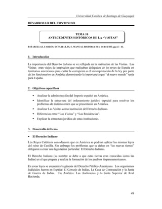 Universidad Católica de Santiago de Guayaquil
49
DESARROLLO DEL CONTENIDO
ESTARELLAS, CARLOS; ESTARELLAS, E. MANUAL HISTORIA DEL DERECHO. pp.42 – 44.
1. Introducción
La importancia del Derecho Indiano se ve reflejada en la institución de las Vistias. Las
Visitas eran viajes de inspección que realizaban delegados de los reyes de España en
territorios americanos para evitar la corrupción o el incumplimiento de la ley por parte
de los funcionarios en América demostrando la importancia que “el nuevo mundo” tenía
para España.
2. Objetivos específicos
 Analizar la administración del Imperio español en América.
 Identificar la estructura del ordenamiento jurídico especial para resolver los
problemas de distinto orden que se presentaron en América.
 Analizar Las Visitas como institución del Derecho Indiano.
 Diferencias entre “Las Visitas” y “Las Residencias”.
 Explicar la estructura jurídica de estas instituciones.
3. Desarrollo del tema
 El Derecho Indiano
Los Reyes Católicos consideraron que en América se podrían aplicar las mismas leyes
del reino de Castilla. Sin embargo los problemas que se daban en “las nuevas tierras”
obligaron a crear una legislación particular: El Derecho Indiano.
El Derecho Indiano (su nombre se debe a que estas tierras eran conocidas como las
Indias) es el que prepara y realiza la formación de los pueblos hispanoamericanos.
En estas leyes se encuentra la génesis del Derecho Público Americano. Los organismos
Judiciales fueron en España: El Consejo de Indias, La Casa de Contratación y la Junta
de Guerra de Indias. En América: Las Audiencias y la Junta Superior de Real
Hacienda.
TEMA 10
ANTECEDENTES HISTÓRICOS DE LA “VISITAS”
 