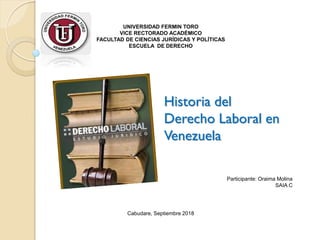 Historia del
Derecho Laboral en
Venezuela
UNIVERSIDAD FERMIN TORO
VICE RECTORADO ACADÉMICO
FACULTAD DE CIENCIAS JURÍDICAS Y POLÍTICAS
ESCUELA DE DERECHO
Cabudare, Septiembre 2018
Participante: Oraima Molina
SAIA C
 