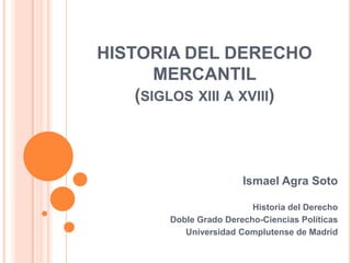 HISTORIA DEL DERECHO
MERCANTIL
(SIGLOS XIII A XVIII)
Ismael Agra Soto
Historia del Derecho
Doble Grado Derecho-Ciencias Políticas
Universidad Complutense de Madrid
 