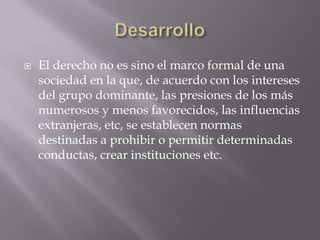 DesarrolloEl derecho no es sino el marco formal de una sociedad en la que, de acuerdo con los intereses del grupo dominante, las presiones de los más numerosos y menos favorecidos, las influencias extranjeras, etc, se establecen normas destinadas a prohibir o permitir determinadas conductas, crear instituciones etc.