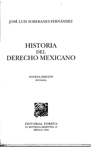 JOSÉ LUIS SOBERANES FERNÁNDEZ
HISTORIA
DEL
DERECHO MEXICANO
NOVENA EDICION
REVISADA
EDITORIAL PORRÚA
AV. REPÚBLICAARGENTINA, 15
MÉXICO, 2002
 
