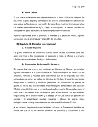 P á g i n a | 10
b. Otros Delitos
El que usaba en la guerra o en alguna ceremonia o fiesta pública las insignias del
rey, sufría la pena capital y confiscación de bienes. El sacerdote que abusaba de
una soltera sufría destierro y privación del sacerdocio. La incontinencia carnal de
los jóvenes educándose en algún colegio era castigado. La mentira también era
castigada con pena de muerte, la mala interpretación del Derecho.
Algunas agravantes eran la juventud, la nobleza y la profesión militar, algunos
atenuantes eran la embriaguez y el perdón del ofendido.

D) Capítulo III. Derecho Internacional
a. Causas de guerra
La guerra solamente se declaraba cuando había causas suficientes para ello,
algún mal trato a los mercaderes, el asesinato o robo, la ofensa o la muerte
inferida a los embajadores de alguno de los reinos.
b. Ceremonias de declaración de guerra
Se reunían los tres reyes y sus capitanes en Consejo de Guerra, se enviaban
algunos mensajeros a la provincia culpable. Estos mensajeros se reunía con los
ancianos, hombres y mujeres para comentarles que el rey esperaba que ellos
enmendaran su error, les daban un término de 20 días. Si durante ese tiempo
aseguraban la sumisión y enviaban presentes, se suspendían los planes de
guerra. Si no era así, eran enviados otros mensajeros señalándoles otro lapso de
20 días, previniéndoles que el rey será condenado a muerte. Si aceptaban tanto el
señor como los nobles eran perdonados, pero si no aceptan, los embajadores
ungían al rey en el brazo derecho y la cabeza un licor, le ponían un penacho de
plumas y le presentaban rodelas, macanas y objetos de guerra. Estos
embajadores se unían y esperaban que se venciera el término de 20 días.
Al vencimiento, llegaban otros embajadores del reino de Tlacopan diciéndoles por
última vez que si no se rendían asolarían la provincia y convertirían a sus

 