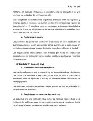 P á g i n a | 11
habitantes en esclavos y tributarios, si aceptaban, solo era castigado el rey y la
provincia era obligada a dar un tributo más alto.
Si no aceptaban, los embajadores tecpanecas distribuían entre los capitanes y
militares rodelas y macanas, se reunían con los otros embajadores y juntos se
despedían del rey. El ejército se ponía en marcha con anticipación, daba batalla y
en caso de victoria, se apoderaban de las tierras y sujetaban a la provincia a pago
de tributo a favor de los 3 reinos.
c. Prisioneros de guerra
Los prisioneros de guerra eran sacrificados a los dioses. En casos especiales, los
guerreros prisioneros tenían que combatir contra guerreros de la triple alianza en
condiciones desventajosas, en caso de resultar vencedores, obtenían la libertad.
Las negociaciones internacionales eran tratadas por medio de embajadores
especiales que se distinguían porque usaban vestiduras particulares y grandes
consideraciones.

E) Capítulo IV. Derecho Civil
a. Fuentes del Derecho Prehispánico
Las fuentes del derecho eran la costumbre y las sentencias del rey y los jueces.
Las penas que señalaba el rey o los jueces eran del todo acordes con el
sentimiento moral de aquella en la época y las sentencias civiles sancionaban los
hábitos populares.
Las principales disposiciones penales y reglas estaban escritas en jeroglíficos. El
derecho era consuetudinario.
b. Condición de las personas: Los esclavos
La esclavitud era una institución. Casi todos los hombres nacían libres, pero
podían perder su libertad: cayendo como prisioneros de guerra, cometiendo delitos
penados por la ley con esclavismo o vendiéndose como esclavos.

 