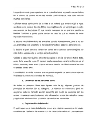 P á g i n a | 12
Los prisioneros de guerra pertenecían a quien los había apresado en combate o
en el campo de batalla, no se les trataba como esclavos, más bien recibían
muchas atenciones.
Cometer delitos como privar de la vida a un hombre que tuviera mujer e hijos,
quedaba como esclavo de ésta. El hijo incorregible podía ser vendido por el padre
con permiso de los jueces. El que robaba mazorcas de un granero, perdía su
libertad. También el padre podía vender en caso de que su miseria le fuese
imposible mantenerlos.
El esclavo recibía buen trato del amo si se portaba honradamente, pero si no era
así, el amo le ponía un collar y lo llevaba al mercado de esclavos para venderlo.
El esclavo a quien se había vendido en contra de su voluntad por incorregible por
más de tres veces podía sr vendido para el sacrificio.
Cesaba la esclavitud cuando el esclavo pagaba el precio por el que había dado,
antes de la segunda venta. El esclavo estaba capacitado para tener bienes por sí
mismo, casarse y tener a sus propios esclavos, cesaba también cuando el esclavo
se casaba con su amo.
La esclavitud era más humana, era un género especial de servidumbre que no
invalidaba la personalidad jurídica del individuo.
c. Condición de las personas libres
No todas las personas libres eran iguales ante la ley, algunas gozaban de
privilegios en relación con su categoría. La nobleza era hereditaria, pero los
guerreros plebeyos también podían adquirirla por medio de acciones con las
armas, no pagaban contribuciones y sólo ellos podían ocupar los más altos cargos
y dignidades administrativas por medio de habilidades personales.
d. Organización de la familia
El matrimonio era la base de la familia, era un acto religioso que carecía de validez
cuando no se celebraba de acuerdo con las ceremonias del ritual. Los mexicanos

 