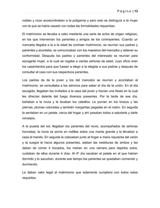 P á g i n a | 13
nobles y ricos acostumbraban a la poligamia y pero solo se distinguía a la mujer
con la que se había casado con todas las formalidades requeridas.
El matrimonio se llevaba a cabo mediante una serie de actos de origen religioso,
en los que intervenían los parientes y amigos de los contrayentes. Cuando un
mancebo llegaba a la a la edad de contraer matrimonio, se reunían sus padres y
parientes y acordaba, se comunicaban con los maestros del mancebo y obtener su
conformidad. Después los padres y parientes del interesado se reunían para
escogerle mujer, a la cual se rogaba a ciertas señoras de edad, cuyo oficio eran
los casamientos para que fuesen a elegir a la elegida a sus padres y después de
consultar el caso con sus respectivos parientes.
Los padres de de la joven y los del mancebo se reunían y acordaban el
matrimonio, se consultaba a los adivinos para saber el día de la unión. En el día
escogido, llegaban los invitados a la casa del joven y hacían una fiesta en la cual
les ofrecían delante del fuego diversos presentes. Por la tarde de ese día,
bañaban a la novia y le lavaban los cabellos. Le ponían en los brazos y las
piernas, plumas coloradas y también margaritas pegadas en el rostro. En seguida
la sentaban en un petate, cerca del hogar y ahí pasaban todos a saludarla y darle
consejos.
A la puesta del sol, llegaban los parientes del novio, acompañados de señoras
honradas, la novia se ponía en rodillas sobre una manta grande y la llevaban a
casa el marido. En seguida la colocaban junto al hogar a mano izquierda del varón
y la suegra le hacía algunos presentes, ataban las vestiduras de ambos y les
daban de comer 4 bocados, los metían en una cámara para dejarlos solos,
cuidaban de ellos durante 4 días. Al 4º día sacaban el petate en el que habían
dormido y lo sacudían, durante ese tiempo los parientes se quedaban comiendo y
durmiendo.
Le daban valor legal al matrimonio que solamente cumpliera con todos estos
requisitos.

 