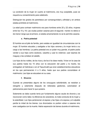P á g i n a | 14
La condición de la mujer en cuanto al matrimonio, era muy aceptable, pues se
requería su consentimiento para celebrarlo.
Distinguían los grados de parentesco por consanguinidad y afinidad y en ambos
estaba prohibido el matrimonio.
La edad para contraer matrimonio era para hombres entre 20 y 22 años, mujeres
entre los 15 y 18. Las viudas podían casarse pero el segundo marido no debía sr
de menor rango que el primero, si estaba amamantando no se le permitía casarse.
e. Patria potestad
El hombre era el jefe de familia, pero estaba en igualdad de circunstancias con la
mujer. El hombre educaba y castigaba a los hijos varones y la mujer tenía a su
cargo a las hembras. La patria potestad era un poder muy grande, el padre podía
vender a sus hijos como esclavos, casarlos y usar la violencia: usar espinas de
maguey o les cortaban el cabello.
Los hijos de los nobles, de los ricos y de los d la clase media, Vivian en la casa de
sus padres hasta los 15 años con la educación del padre y la madre, los
entregaban al Calmécac o en el Tepuchcalli que eran establecimientos educativos
en los que permanecían 4 o 5 años, hasta que sus padres concertaban el
matrimonio. Las hijas se educaban en su casa.
f. Divorcio
Cuando se presentaba alguno de los conyugues solicitándolo, se resistían a
otorgarlo y solamente después de reiteradas gestiones, autorizaban al
peticionarios para hacer lo que quisiera.
Solamente se daba cuando tenía por fundamento alguna cauda de divorcio y se
reconocían como tales: la diferencia de caracteres, la mala conducta de la mujer y
la esterilidad. Los hijos pertenecían al esposo y las hijas a la esposa y el culpable
perdía la mitad de los bienes. Los divorciados no podían volver a casarse sino
eran castigados con la muerte. Había separación de bienes durante el matrimonio.

 