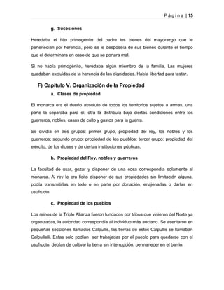 P á g i n a | 15
g. Sucesiones
Heredaba el hijo primogénito del padre los bienes del mayorazgo que le
pertenecían por herencia, pero se le desposeía de sus bienes durante el tiempo
que el determinara en caso de que se portara mal.
Si no había primogénito, heredaba algún miembro de la familia. Las mujeres
quedaban excluidas de la herencia de las dignidades. Había libertad para testar.

F) Capítulo V. Organización de la Propiedad
a. Clases de propiedad
El monarca era el dueño absoluto de todos los territorios sujetos a armas, una
parte la separaba para sí, otra la distribuía bajo ciertas condiciones entre los
guerreros, nobles, casas de culto y gastos para la guerra.
Se dividía en tres grupos: primer grupo, propiedad del rey, los nobles y los
guerreros; segundo grupo: propiedad de los pueblos; tercer grupo: propiedad del
ejército, de los dioses y de ciertas instituciones públicas.
b. Propiedad del Rey, nobles y guerreros
La facultad de usar, gozar y disponer de una cosa correspondía solamente al
monarca. Al rey le era lícito disponer de sus propiedades sin limitación alguna,
podía transmitirlas en todo o en parte por donación, enajenarlas o darlas en
usufructo.
c. Propiedad de los pueblos
Los reinos de la Triple Alianza fueron fundados por tribus que vinieron del Norte ya
organizadas, la autoridad correspondía al individuo más anciano. Se asentaron en
pequeñas secciones llamados Calpullis, las tierras de estos Calpullis se llamaban
Calpullalli. Estas solo podían ser trabajadas por el pueblo para quedarse con el
usufructo, debían de cultivar la tierra sin interrupción, permanecer en el barrio.

 