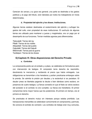 P á g i n a | 16
Carecían de cercas y su goce era general, una parte se destinaba a los gastos
públicos y al pago del tributo, eran labradas por todos los trabajadores en horas
determinadas.
d. Propiedad del ejército y los dioses. Instituciones.
Algunas tierras estaban destinadas al sostenimiento del ejército y sufragar los
gastos del culto, eran propiedad de esas instituciones. El usufructo de algunas
tierras era utilizado para mantener a jueces y magistrados, era un pago por el
desempeño de sus funciones. Tenían medidas agrarias para diferenciarlas:
Tlatocalalli: Tierras del rey
Pillalli: Tierras de los nobles
Altepetlalli: Tierras del pueblo
Calpullalli: Tierras del Calpulli
Mitlchimalli: Tierras para la guerra
Teotlalpan: Tierras de los dioses

G) Capítulo VI. Otras disposiciones del Derecho Privado
a. Contratos
La compraventa podía ser al contado y a plazo, se celebraba sin formulismos pero
con intervención de testigos. El comprador tenía derecho de rescindirlo,
devolviendo la mercancía y recibiendo el precio que había entregado. Las
obligaciones se transmitían a los herederos y podían practicarse embargos sobre
la prenda. Se admitía la prisión por deudas y la esclavitud si se pactaban. El
deudor preso se libertaba pagando la deuda o bien dándose como esclavo, en
presencia de cuatro testigos. La fianza consistía en que el fiado se volvía esclavo
del acreedor si el contrato no era cumplido. La fianza era hereditaria. El primer
compromiso tenía mayor fuerza que los posteriores. El primero en tiempo, era el
primero en derecho.
Se practicaba el derecho mutuo sin intereses porque estaba prohibido. Las
transacciones mercantiles se celebraban comúnmente en compraventa y permuta.
Se conocía el contrato de comisión. Los contratos de trabajo eran muy comunes,

 