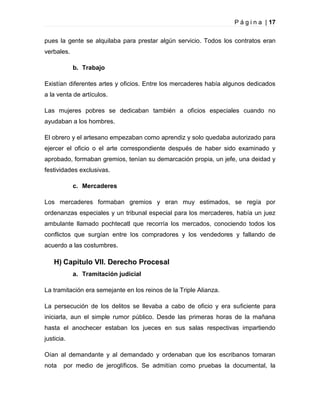 P á g i n a | 17
pues la gente se alquilaba para prestar algún servicio. Todos los contratos eran
verbales.
b. Trabajo
Existían diferentes artes y oficios. Entre los mercaderes había algunos dedicados
a la venta de artículos.
Las mujeres pobres se dedicaban también a oficios especiales cuando no
ayudaban a los hombres.
El obrero y el artesano empezaban como aprendiz y solo quedaba autorizado para
ejercer el oficio o el arte correspondiente después de haber sido examinado y
aprobado, formaban gremios, tenían su demarcación propia, un jefe, una deidad y
festividades exclusivas.
c. Mercaderes
Los mercaderes formaban gremios y eran muy estimados, se regía por
ordenanzas especiales y un tribunal especial para los mercaderes, había un juez
ambulante llamado pochtecatl que recorría los mercados, conociendo todos los
conflictos que surgían entre los compradores y los vendedores y fallando de
acuerdo a las costumbres.

H) Capítulo VII. Derecho Procesal
a. Tramitación judicial
La tramitación era semejante en los reinos de la Triple Alianza.
La persecución de los delitos se llevaba a cabo de oficio y era suficiente para
iniciarla, aun el simple rumor público. Desde las primeras horas de la mañana
hasta el anochecer estaban los jueces en sus salas respectivas impartiendo
justicia.
Oían al demandante y al demandado y ordenaban que los escribanos tomaran
nota

por medio de jeroglíficos. Se admitían como pruebas la documental, la

 