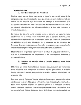 Página |3

A) Preliminares
a. Importancia del Derecho Precolonial
Muchos creen que no tiene importancia el derecho que surgió antes de la
conquista porque consideran que las leyes que ahora nos rigen, no tienen nada en
común con las antiguas leyes mexicanas, sin embargo el autor considera que
aunque esto sea cierto, la población actual de la República si tiene muchos puntos
de contacto culturales con los primitivos pobladores y esto hace necesario e
importante su estudio.
La historia del derecho patrio empieza como un conjunto de leyes formales
establecidas con la primera cédula real dictada para el Gobierno de Indias, pero
cabe resaltar que el derecho es un fenómeno social, por lo tanto es un resultado
de variables factores que intervienen en el desarrollo de los humanos ya
formados. Entonces no es necesario plasmarlas en un papel porque ya existían, lo
importante es comprenderlas y la manera en que fueron evolucionando.
El derecho es un conjunto de expresiones de la cultura de un pueblo determinado,
que se va transformando con dependencia a las contingencias históricas y
sociales del mismo.
b. Extensión del estudio sobre el Derecho Mexicano antes de la
conquista
El territorio que forma el actual Estado Mexicano estuvo ocupado por numerosas
tribus indígenas, que emergieron de diversos lugares pero debido a diversas
causas naturales o sociales, emigraron hacia el centro del país en búsqueda de
una mejor vida.
Éste es el caso de Texcoco y Tacuba, reinos conformados por las diferentes tribus
combinadas, pero con el tiempo se volvieron los más civilizados y los más fuertes.
Estos reinos lograron extender sus dominios gracias a la formación una triple
alianza defensiva y ofensiva que les dio gran fuerza militar y económica. Los
reinos de la Triple Alianza, llegaron a tierras de Anáhuac ya organizadas bajo un

 