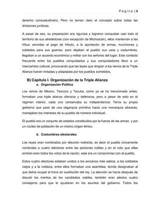 Página |4
derecho consuetudinario. Pero no tenían claro el concepto sobre todas las
divisiones jurídicas.
A pesar de eso, su preparación era rigurosa y lograron conquistar casi todo el
territorio de sus alrededores (con excepción de Michoacán), ellos mantenían a las
tribus vencidas al pago de tributo, a la aportación de armas, municiones y
soldados para sus guerras, pero dejaban al pueblo sus usos y costumbres,
llegaban a un acuerdo económico y militar con los señores del lugar. Este contacto
frecuente entre los pueblos conquistados y sus conquistadores llevo a un
intercambio cultural, provocando que las leyes que dirigían a los reinos de la Triple
Alianza fueran imitadas y adaptadas por los pueblos sometidos.

B) Capítulo I. Organización de la Triple Alianza
a. Organización Política
Los reinos de México, Texcoco y Tacuba, como ya se ha mencionado antes,
formaban una triple alianza ofensiva y defensiva, pero a pesar de esto en el
régimen interior, cada uno conservaba su independencia. Tenía su propio
gobierno que pasó de una oligarquía primitiva hacia una monarquía absoluta,
manejaban los intereses de su pueblo de manera individual.
El pueblo era un conjunto de estados constituidos por la fuerza de las armas y por
un núcleo de población de un mismo origen étnico.
b. Costumbres electorales
Los reyes eran nombrados por elección indirecta, es decir el pueblo únicamente
nombraba a cuatro electores entre las personas nobles y en el voto que ellas
emitían eran todos los votos de la nación, este era un compromiso con el pueblo.
Estos cuatro electores estaban unidos a los ancianos más sabios, a los soldados
viejos y a la nobleza, entre ellos formaban una asamblea, donde designaban al
que debía ocupar el trono en sustitución del rey. La elección se hacía después de
discutir los meritos de los candidatos viables, también eran electos cuatro
consejeros para que le ayudaran en los asuntos del gobierno. Todos los

 