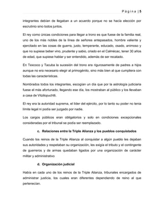 Página |5
integrantes debían de llegaban a un acuerdo porque no se hacía elección por
escrutinio sino todos juntos.
El rey como únicas condiciones para llegar a trono es que fuese de la familia real,
uno de los más nobles de la línea de señores antepasados, hombre valiente y
ejercitado en las cosas de guerra, justo, temperante, educado, osado, animoso y
que no supiese beber vino, prudente y sabio, criado en el Calmécac, tener 30 años
de edad, que supiese hablar y ser entendido, además de ser recatado.
En Texcoco y Tacuba la sucesión del trono era rigurosamente de padres a hijos
aunque no era necesario elegir al primogénito, sino más bien al que cumpliera con
todas las características.
Nombrados todos los integrantes, escogían un día que por la astrología judiciaria
fuese el más afortunado, llegando ese día, los mostraban al público y los llevaban
a casa de Vitzilopuchtli.
El rey era la autoridad suprema, el líder del ejército, por lo tanto su poder no tenia
límite legal ni podía ser juzgado por nadie.
Los cargos públicos eran obligatorios y solo en condiciones excepcionales
consideradas por el tribunal se podía ser reemplazado.
c. Relaciones entre la Triple Alianza y los pueblos conquistados
Cuando los reinos de la Triple Alianza al conquistar a algún pueblo les dejaban
sus autoridades y respetaban su organización, les exigía el tributo y el contingente
de guerreros y de armas quedaban ligados por una organización de carácter
militar y administrativo
d. Organización judicial
Había en cada uno de los reinos de la Triple Alianza, tribunales encargados de
administrar justicia, los cuales eran diferentes dependiendo de reino al que
pertenecían.

 