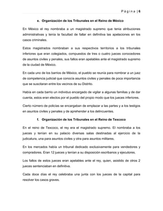 Página |6
e. Organización de los Tribunales en el Reino de México
En México el rey nombraba a un magistrado supremo que tenia atribuciones
administrativas y tenía la facultad de fallar en definitiva las apelaciones en los
casos criminales.
Estos magistrados nombraban a sus respectivos territorios a los tribunales
inferiores que eran colegiados, compuestos de tres o cuatro jueces conocedores
de asuntos civiles y penales, sus fallos eran apelables ante el magistrado supremo
de la ciudad de México.
En cada uno de los barrios de México, el pueblo se reunía para nombrar a un juez
de competencia judicial que conocía asuntos civiles y penales de poca importancia
que se suscitaran entre los vecinos de su Distrito.
Había en cada barrio un individuo encargado de vigilar a algunas familias y de dar
cuenta, estos eran electos por el pueblo del propio modo que los jueces inferiores.
Cierto número de policías se encargaban de emplazar a las partes y a los testigos
en asuntos civiles y penales y de aprehender a los delincuentes.
f. Organización de los Tribunales en el Reino de Texcoco
En el reino de Texcoco, el rey era el magistrado supremo. El nombraba a los
jueces y tenían en su palacio diversas salas destinadas al ejercicio de la
judicatura, una para asuntos civiles y otra para asuntos militares.
En los mercados había un tribunal dedicado exclusivamente para vendedores y
compradores. Eran 12 jueces y tenían a su disposición escribanos y ejecutores.
Los fallos de estos jueces eran apelables ante el rey, quien, asistido de otros 2
jueces sentenciaban en definitiva.
Cada doce días el rey celebraba una junta con los jueces de la capital para
resolver los casos graves.

 