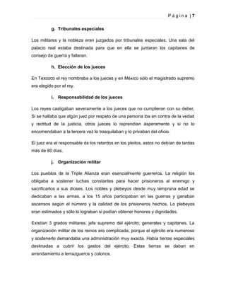 Página |7
g. Tribunales especiales
Los militares y la nobleza eran juzgados por tribunales especiales. Una sala del
palacio real estaba destinada para que en ella se juntaran los capitanes de
consejo de guerra y fallaran.
h. Elección de los jueces
En Texcoco el rey nombraba a los jueces y en México sólo el magistrado supremo
era elegido por el rey.
i. Responsabilidad de los jueces
Los reyes castigaban severamente a los jueces que no cumplieran con su deber.
Si se hallaba que algún juez por respeto de una persona iba en contra de la vedad
y rectitud de la justicia, otros jueces lo reprendían ásperamente y si no lo
encomendaban a la tercera vez lo trasquilaban y lo privaban del oficio.
El juez era el responsable de los retardos en los pleitos, estos no debían de tardas
más de 80 días.
j. Organización militar
Los pueblos de la Triple Alianza eran esencialmente guerreros. La religión los
obligaba a sostener luchas constantes para hacer prisioneros al enemigo y
sacrificarlos a sus dioses. Los nobles y plebeyos desde muy temprana edad se
dedicaban a las armas, a los 15 años participaban en las guerras y ganaban
ascensos según el número y la calidad de los prisioneros hechos. Lo plebeyos
eran estimados y sólo lo lograban si podían obtener honores y dignidades.
Existían 3 grados militares: jefe supremo del ejército, generales y capitanes. La
organización militar de los reinos era complicada, porque el ejército era numeroso
y sostenerlo demandaba una administración muy exacta. Había tierras especiales
destinadas a cubrir los gastos del ejército. Estas tierras se daban en
arrendamiento a terrazgueros y colonos.

 