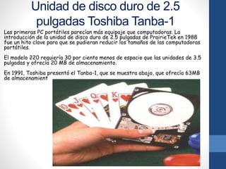 Unidad de disco duro de 2.5
pulgadas Toshiba Tanba-1
Las primeras PC portátiles parecían más equipaje que computadoras. La
introducción de la unidad de disco duro de 2.5 pulgadas de PrairieTek en 1988
fue un hito clave para que se pudieran reducir los tamaños de las computadoras
portátiles.
El modelo 220 requiería 30 por ciento menos de espacio que las unidades de 3.5
pulgadas y ofrecía 20 MB de almacenamiento.
En 1991, Toshiba presentó el Tanba-1, que se muestra abajo, que ofrecía 63MB
de almacenamient
 