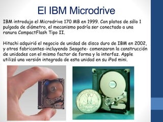 El IBM Microdrive
IBM introdujo el Microdrive 170 MB en 1999. Con platos de sólo 1
pulgada de diámetro, el mecanismo podría ser conectado a una
ranura CompactFlash Tipo II.
Hitachi adquirió el negocio de unidad de disco duro de IBM en 2002,
y otros fabricantes-incluyendo Seagate- comenzaron la construcción
de unidades con el mismo factor de forma y la interfaz. Apple
utilizó una versión integrada de esta unidad en su iPod mini.
 