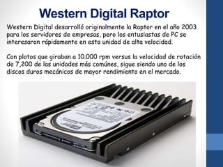 Western Digital Raptor
Western Digital desarrolló originalmente la Raptor en el año 2003
para los servidores de empresas, pero los entusiastas de PC se
interesaron rápidamente en esta unidad de alta velocidad.
Con platos que giraban a 10.000 rpm versus la velocidad de rotación
de 7,200 de las unidades más comúnes, sigue siendo uno de los
discos duros mecánicos de mayor rendimiento en el mercado.
 