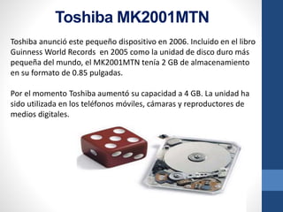 Toshiba MK2001MTN
Toshiba anunció este pequeño dispositivo en 2006. Incluido en el libro
Guinness World Records en 2005 como la unidad de disco duro más
pequeña del mundo, el MK2001MTN tenía 2 GB de almacenamiento
en su formato de 0.85 pulgadas.
Por el momento Toshiba aumentó su capacidad a 4 GB. La unidad ha
sido utilizada en los teléfonos móviles, cámaras y reproductores de
medios digitales.
 