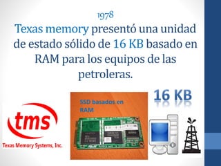 1978
Texas memory presentó una unidad
de estado sólido de 16 KB basado en
RAM para los equipos de las
petroleras.
SSD basados en
RAM
 