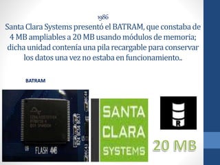 1986
SantaClaraSystemspresentóelBATRAM, que constabade
4MBampliablesa20MBusandomódulosdememoria;
dichaunidadconteníaunapilarecargableparaconservar
losdatosunavezno estabaenfuncionamiento..
BATRAM
 