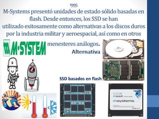 1995
M-Systemspresentóunidadesdeestadosólidobasadasen
flash.Desdeentonces,losSSDsehan
utilizadoexitosamentecomoalternativasalosdiscosduros
porlaindustriamilitaryaeroespacial,asícomoenotros
menesteresanálogos.
SSD basados en flash
 