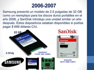 2006-2007
Samsung presentó un modelo de 2.5 pulgadas de 32 GB
como un reemplazo para los discos duros portátiles en el
año 2006, y SanDisk introdujo una unidad similar un año
después. Estos dispositivos estaban disponibles si podías
pagar $ 699 dólares C/U.
32 GB
2.5Pulg
 
