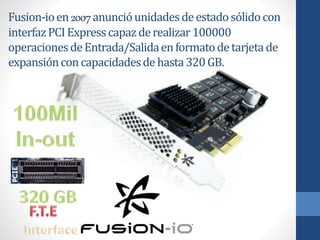 Fusion-ioen2007anuncióunidadesdeestadosólidocon
interfazPCI Expresscapazderealizar100000
operacionesdeEntrada/Salidaenformatodetarjetade
expansiónconcapacidadesdehasta320GB.
 