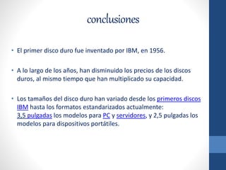 conclusiones
• El primer disco duro fue inventado por IBM, en 1956.
• A lo largo de los años, han disminuido los precios de los discos
duros, al mismo tiempo que han multiplicado su capacidad.
• Los tamaños del disco duro han variado desde los primeros discos
IBM hasta los formatos estandarizados actualmente:
3,5 pulgadas los modelos para PC y servidores, y 2,5 pulgadas los
modelos para dispositivos portátiles.
 
