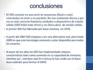 conclusiones
• El SSD consiste en una serie de memorias (flash o ram)
conectadas en serie o en paralelo. No son realmente discos y por
eso es más correcto llamarlas unidades o dispositivos de estado
sólido (SSD Solid-state drive) y no Disco duro de estado solido.
• el primer SSD fue fabricado por texas memory en 1978.
• A partir del 2007 SSD empieza a ser una alternativa real, pero hasta
2009 en que esta tecnología comenzó a estar disponible para todos
los usuarios.
• Al pasar de los años los SSD han implementado mejores
caracteristicas tales como aumento en su capacidad de memoria,
interface pci , interface sata III e incluso lo han unido con el disco
duro estándar para formar el SSHD.
 