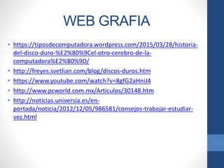 WEB GRAFIA
• https://tiposdecomputadora.wordpress.com/2015/03/28/historia-
del-disco-duro-%E2%80%9Cel-otro-cerebro-de-la-
computadora%E2%80%9D/
• http://freyes.svetlian.com/blog/discos-duros.htm
• https://www.youtube.com/watch?v=8gfG2aHniJ4
• http://www.pcworld.com.mx/Articulos/30148.htm
• http://noticias.universia.es/en-
portada/noticia/2012/12/05/986581/consejos-trabajar-estudiar-
vez.html
 