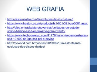 WEB GRAFIA
• http://www.neoteo.com/la-evolucion-del-disco-duro-6
• https://www.boston.co.uk/products/fs1-001-321-cs-0001.aspx
• http://blog.ontrackdatarecovery.es/unidades-de-estado-
solido-hibrido-sshd-el-proximo-gran-invento/
• https://www.techpowerup.com/41779/fusion-io-demonstrates-
usd-19-000-640gb-ssd-pci-e-device
• http://pcworld.com.br/noticias/2013/09/13/a-estonteante-
evolucao-dos-discos-rigidos/
 