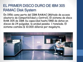 EL PRIMER DISCO DURO DE IBM 305
RAMAC Disk System
En 1956 como parte del IBM RAMAC (Método de acceso
aleatorio de Compatibilidad y Control). El sistema de disco
RAM 305 de IBM Su capacidad hasta 5MB de datos en
discos de 24 pulgadas. la unidad pesaba 1 tonelada. El
sistema costaba $ 10.000 dólares por megabyte.
 